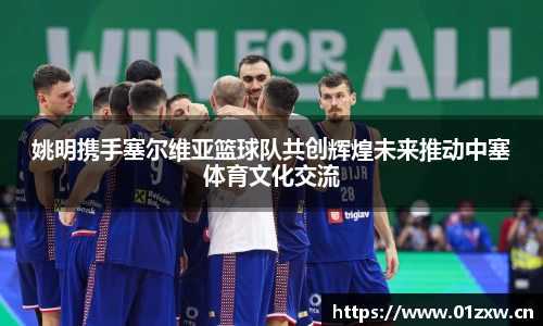 姚明携手塞尔维亚篮球队共创辉煌未来推动中塞体育文化交流